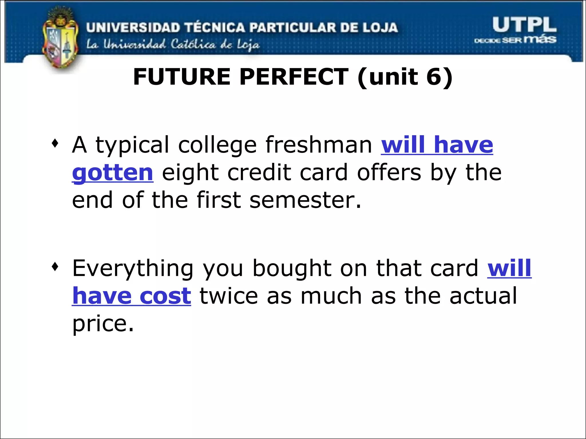 FUTURE PERFECT (unit 6) A typical college freshman  will have gotten  eight credit card offers by the end of the first semester. Everything you bought on that card  will have cost  twice as much as the actual price. 