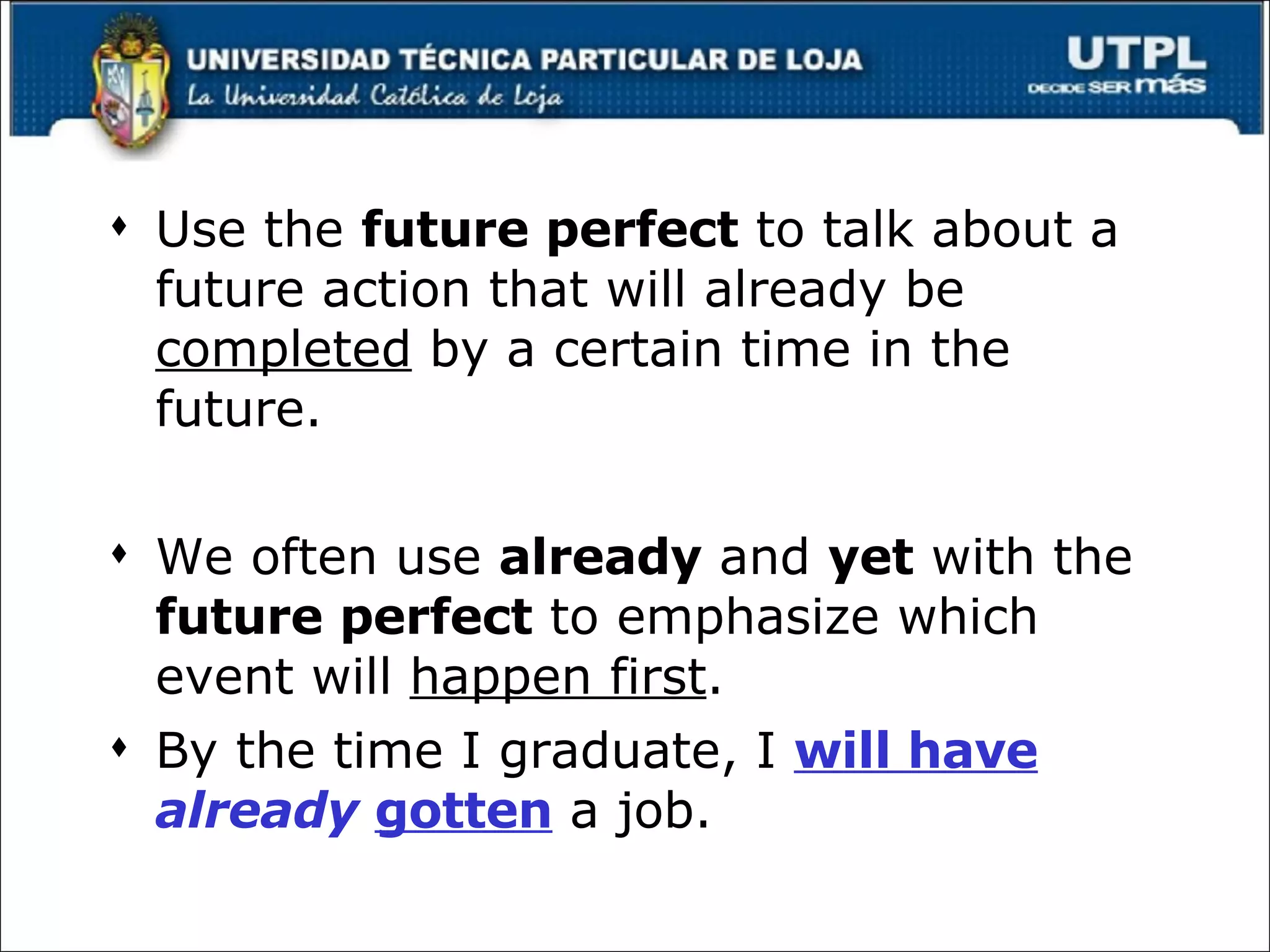 Use the  future perfect  to talk about a future action that will already be  completed  by a certain time in the future. We often use  already  and  yet  with the  future perfect  to emphasize which event will  happen first . By the time I graduate, I  will have  already  gotten  a job. 