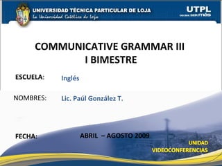 ESCUELA : NOMBRES: COMMUNICATIVE GRAMMAR III  I BIMESTRE FECHA: Lic. Paúl González T. ABRIL  – AGOSTO 2009 Inglés 