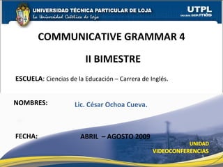 ESCUELA :  Ciencias de la Educación – Carrera de Inglés. NOMBRES: COMMUNICATIVE GRAMMAR 4 FECHA: ABRIL  – AGOSTO 2009 Lic. César Ochoa Cueva. II BIMESTRE 