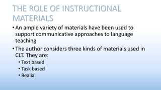 THE ROLE OF INSTRUCTIONAL
MATERIALS
• An ample variety of materials have been used to
support communicative approaches to language
teaching
• The author considers three kinds of materials used in
CLT. They are:
• Text based
• Task based
• Realia
 