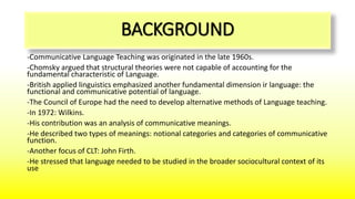 BACKGROUND
-Communicative Language Teaching was originated in the late 1960s.
-Chomsky argued that structural theories were not capable of accounting for the
fundamental characteristic of Language.
-British applied linguistics emphasized another fundamental dimension ir language: the
functional and communicative potential of language.
-The Council of Europe had the need to develop alternative methods of Language teaching.
-In 1972: Wilkins.
-His contribution was an analysis of communicative meanings.
-He described two types of meanings: notional categories and categories of communicative
function.
-Another focus of CLT: John Firth.
-He stressed that language needed to be studied in the broader sociocultural context of its
use
 