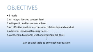 OBJECTIVES
• 5 levels :
1.An integrative and content level
2.A linguistic and instrumental level
3.An effective level or interpersonal relationship and conduct
4.A level of individual learning needs
5.A general educational level of extra linguistic goals
Can be applicable to any teaching situation
 