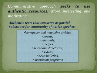  Communicative approach seeks to use
authentic resources. More interesting and
motivating..
Authentic texts that can serve as partial
substitute for community of native speaker:
•Newspaper and magazine articles,
•poems,
• manuals,
• recipes,
• telephone directories,
• videos,
• news bulletins,
• discussion programs
 