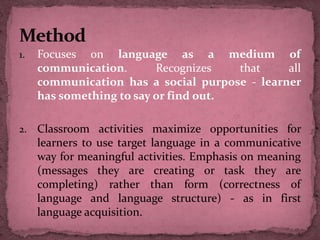 1. Focuses on language as a medium of
communication. Recognizes that all
communication has a social purpose - learner
has something to say or find out.
2. Classroom activities maximize opportunities for
learners to use target language in a communicative
way for meaningful activities. Emphasis on meaning
(messages they are creating or task they are
completing) rather than form (correctness of
language and language structure) - as in first
language acquisition.
 