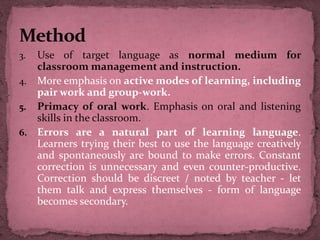 3. Use of target language as normal medium for
classroom management and instruction.
4. More emphasis on active modes of learning, including
pair work and group-work.
5. Primacy of oral work. Emphasis on oral and listening
skills in the classroom.
6. Errors are a natural part of learning language.
Learners trying their best to use the language creatively
and spontaneously are bound to make errors. Constant
correction is unnecessary and even counter-productive.
Correction should be discreet / noted by teacher - let
them talk and express themselves - form of language
becomes secondary.
 