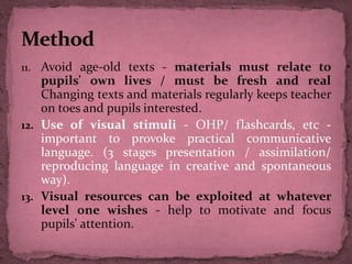 11. Avoid age-old texts - materials must relate to
pupils' own lives / must be fresh and real
Changing texts and materials regularly keeps teacher
on toes and pupils interested.
12. Use of visual stimuli - OHP/ flashcards, etc -
important to provoke practical communicative
language. (3 stages presentation / assimilation/
reproducing language in creative and spontaneous
way).
13. Visual resources can be exploited at whatever
level one wishes - help to motivate and focus
pupils' attention.
 