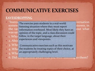 EAVESDROPPING
 "Instructions to students" Listen to a conversation
somewhere in a public place and be prepared to answer, in
the target language, some general questions about what
was said.
 1. Who was talking?
 2. About how old were they?
 3. Where were they when you eavesdropped?
 4. What were they talking about?
 5. What did they say?
 6. Did they become aware that you were listening to them?
The exercise puts students in a real-world
listening situation where they must report
information overheard. Most likely they have an
opinion of the topic, and a class discussion could
follow, in the target language, about their
experiences and viewpoints.
Communicative exercises such as this motivate
the students by treating topics of their choice, at
an appropriately challenging level.
 