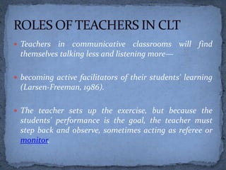  Teachers in communicative classrooms will find
themselves talking less and listening more—
 becoming active facilitators of their students' learning
(Larsen-Freeman, 1986).
 The teacher sets up the exercise, but because the
students' performance is the goal, the teacher must
step back and observe, sometimes acting as referee or
monitor.
 