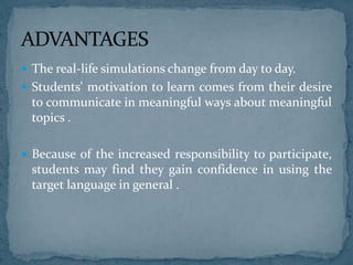  The real-life simulations change from day to day.
 Students' motivation to learn comes from their desire
to communicate in meaningful ways about meaningful
topics .
 Because of the increased responsibility to participate,
students may find they gain confidence in using the
target language in general .
 
