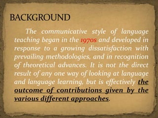 The communicative style of language
teaching began in the 1970s and developed in
response to a growing dissatisfaction with
prevailing methodologies, and in recognition
of theoretical advances. It is not the direct
result of any one way of looking at language
and language learning, but is effectively the
outcome of contributions given by the
various different approaches.
 