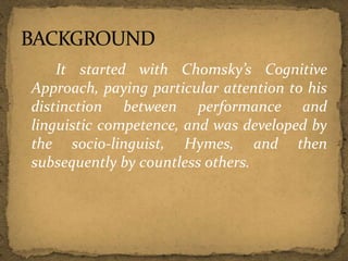 It started with Chomsky’s Cognitive
Approach, paying particular attention to his
distinction between performance and
linguistic competence, and was developed by
the socio-linguist, Hymes, and then
subsequently by countless others.
 