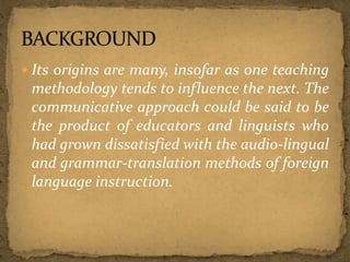  Its origins are many, insofar as one teaching
methodology tends to influence the next. The
communicative approach could be said to be
the product of educators and linguists who
had grown dissatisfied with the audio-lingual
and grammar-translation methods of foreign
language instruction.
 