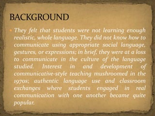  They felt that students were not learning enough
realistic, whole language. They did not know how to
communicate using appropriate social language,
gestures, or expressions; in brief, they were at a loss
to communicate in the culture of the language
studied. Interest in and development of
communicative-style teaching mushroomed in the
1970s; authentic language use and classroom
exchanges where students engaged in real
communication with one another became quite
popular.
 
