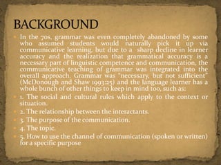  In the 70s, grammar was even completely abandoned by some
who assumed students would naturally pick it up via
communicative learning, but due to a sharp decline in learner
accuracy and the realization that grammatical accuracy is a
necessary part of linguistic competence and communication, the
communicative teaching of grammar was integrated into the
overall approach. Grammar was “necessary, but not sufficient”
(McDonough and Shaw 1993:25) and the language learner has a
whole bunch of other things to keep in mind too, such as:
 1. The social and cultural rules which apply to the context or
situation.
 2. The relationship between the interactants.
 3. The purpose of the communication.
 4. The topic.
 5. How to use the channel of communication (spoken or written)
for a specific purpose
 