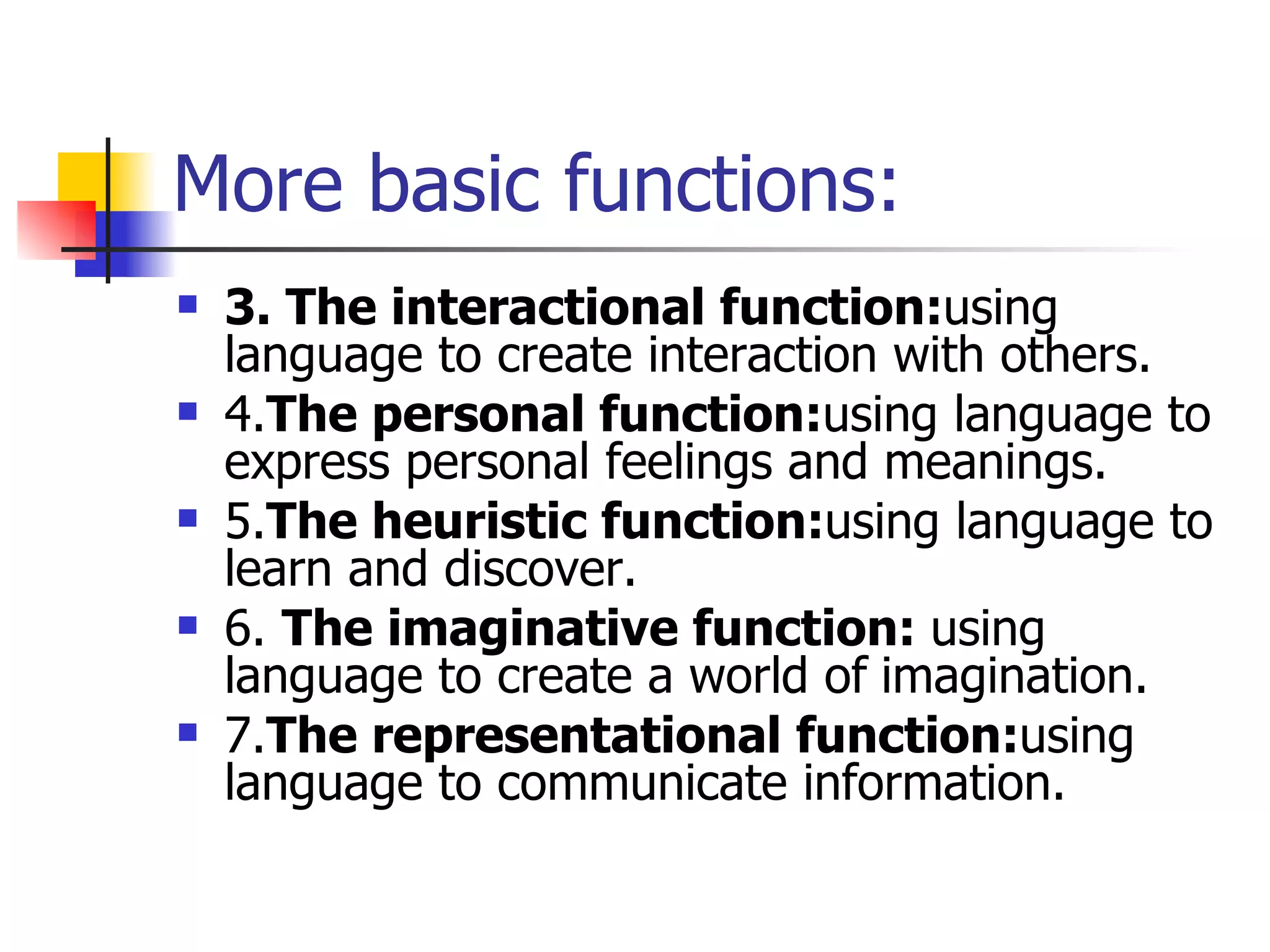 More basic functions: 3. The interactional function: using language to create interaction with others. 4. The personal function: using language to express personal feelings and meanings. 5. The heuristic function: using language to learn and discover. 6.  The imaginative function:  using language to create a world of   imagination. 7. The representational function: using language to communicate information. 