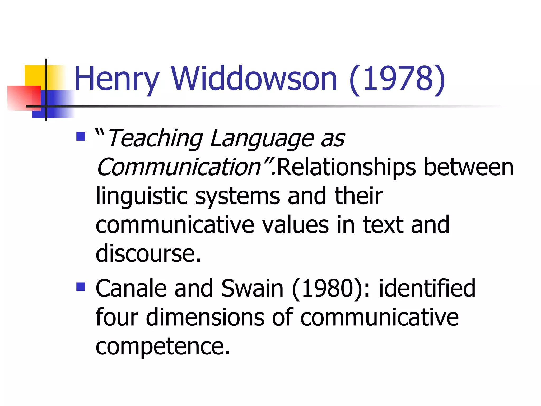 Henry Widdowson (1978) “ Teaching Language as Communication”. Relationships between linguistic systems and their communicative values in text and discourse. Canale and Swain (1980): identified four dimensions of communicative competence. 