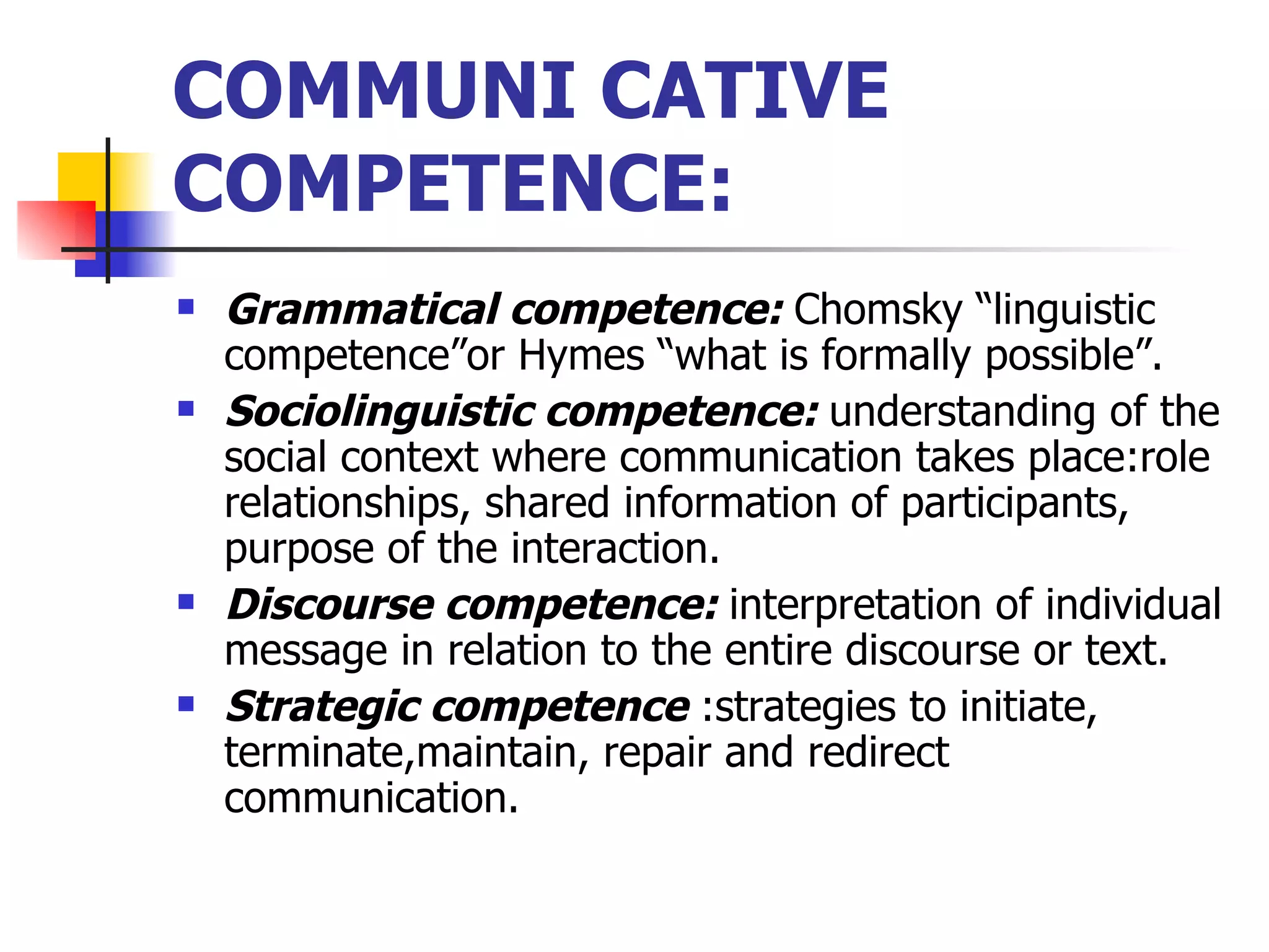 COMMUNI CATIVE COMPETENCE: Grammatical competence:  Chomsky “linguistic competence”or Hymes “what is formally possible”. Sociolinguistic competence:  understanding of the social context where communication takes place:role relationships, shared information of participants, purpose of the interaction. Discourse competence:  interpretation of individual message in relation to the entire discourse or text. Strategic competence  :strategies to initiate, terminate,maintain, repair and redirect communication. 