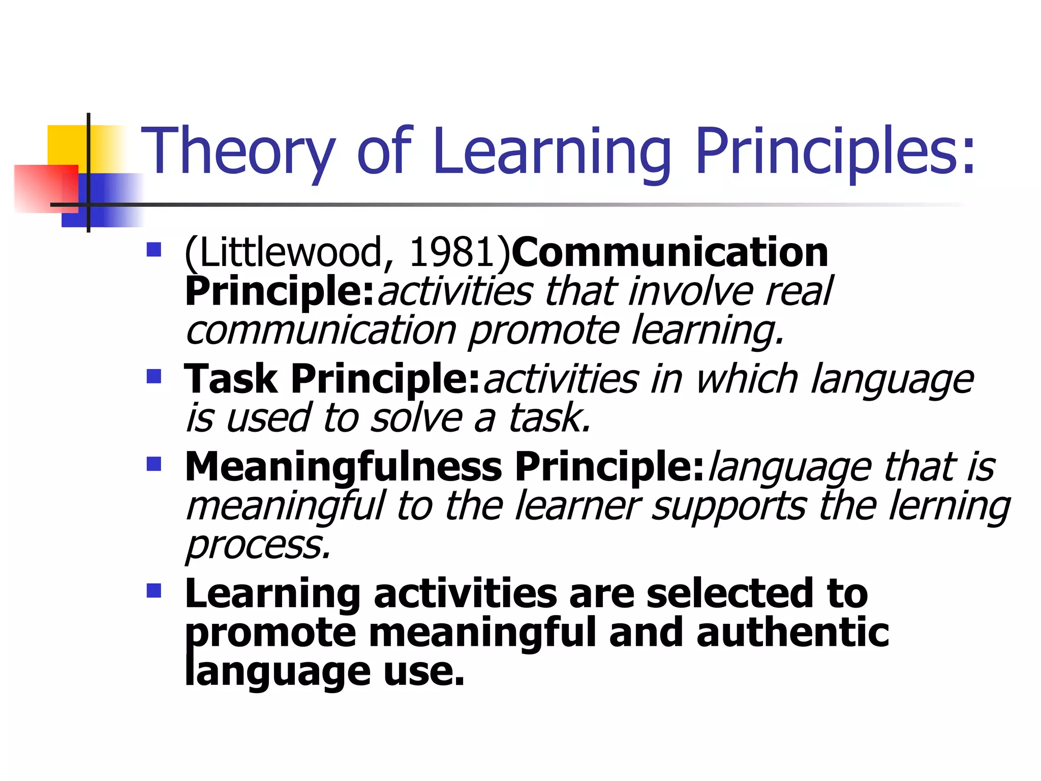 Theory of Learning Principles: (Littlewood, 1981) Communication Principle: activities that involve real communication promote learning. Task Principle: activities in which language is used to solve a task. Meaningfulness Principle: language that is meaningful to the learner supports the lerning process. Learning activities are selected to promote meaningful and authentic language use. 