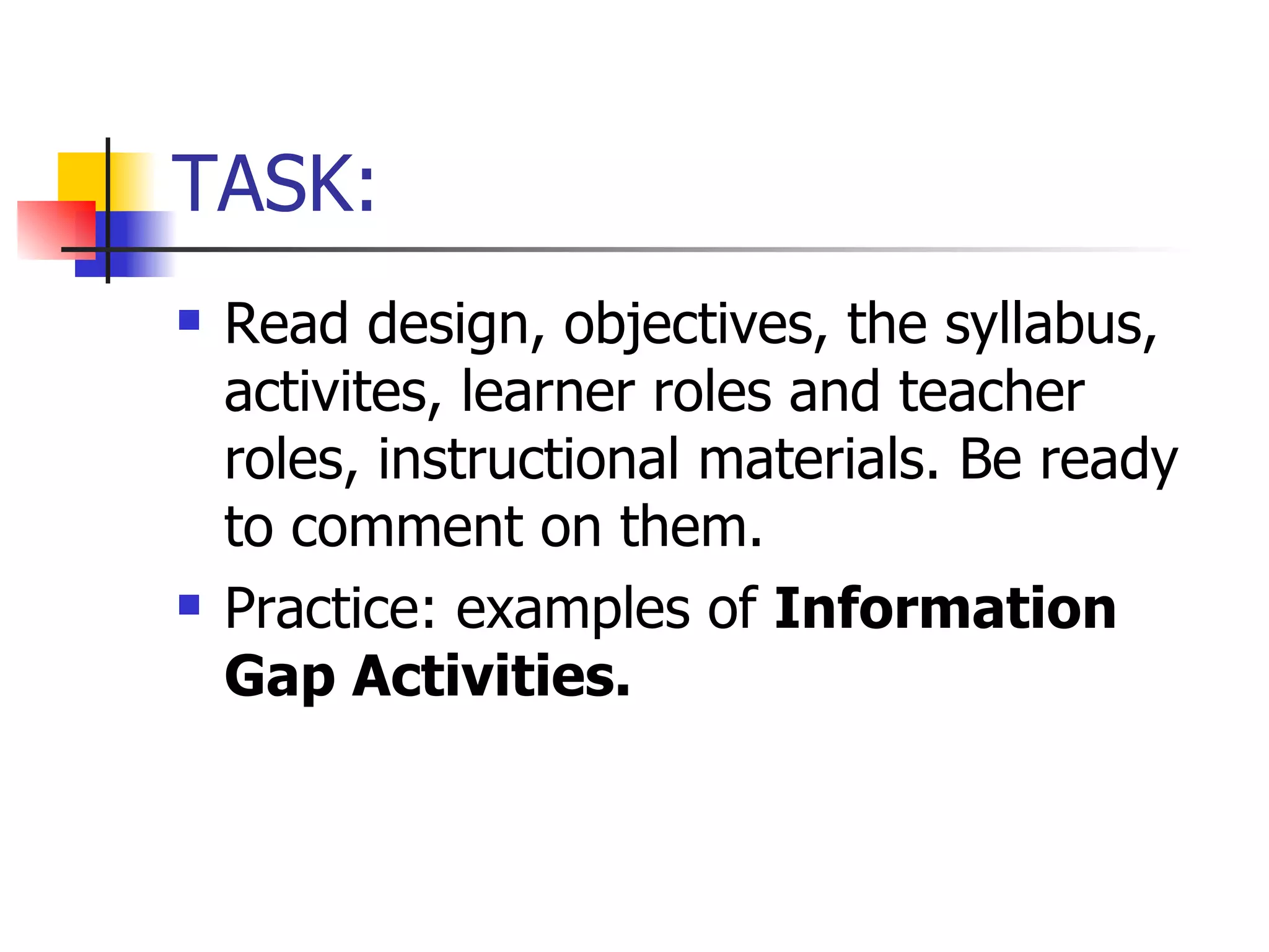 TASK: Read design, objectives, the syllabus, activites, learner roles and teacher roles, instructional materials. Be ready to comment on them. Practice: examples of  Information Gap Activities. 