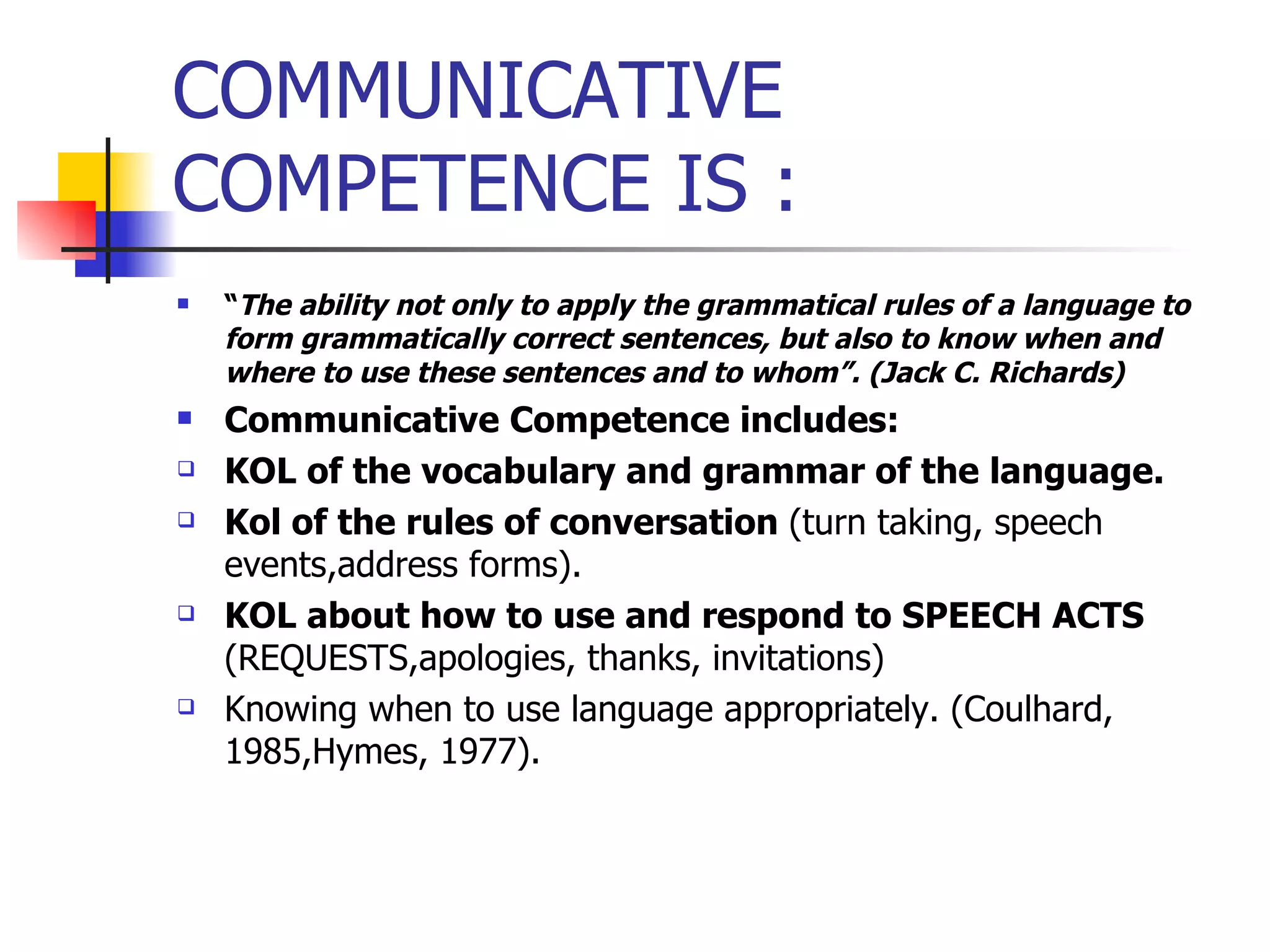 COMMUNICATIVE COMPETENCE IS : “ The ability not only to apply the grammatical rules of a language to form grammatically correct sentences, but also to know when and where to use these sentences and to whom”. (Jack C. Richards)  Communicative Competence includes: KOL of the vocabulary and grammar of the language. Kol of the rules of conversation  (turn taking, speech events,address forms). KOL about how to use and respond to SPEECH ACTS  (REQUESTS,apologies, thanks, invitations) Knowing when to use language appropriately. (Coulhard, 1985,Hymes, 1977). 