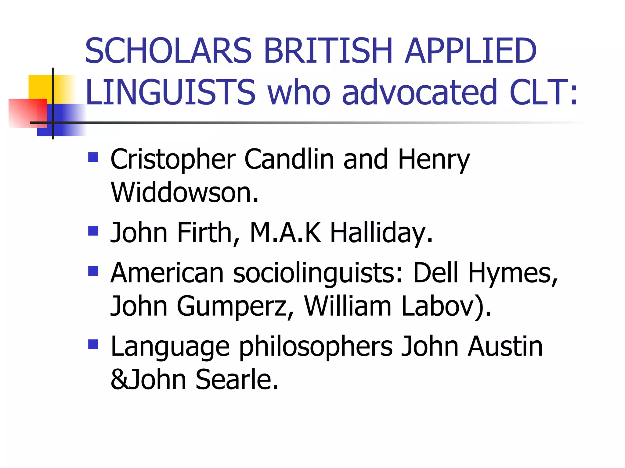 SCHOLARS BRITISH APPLIED LINGUISTS who advocated CLT: Cristopher Candlin and Henry Widdowson. John Firth, M.A.K Halliday. American sociolinguists: Dell Hymes, John Gumperz, William Labov). Language philosophers John Austin &John Searle. 