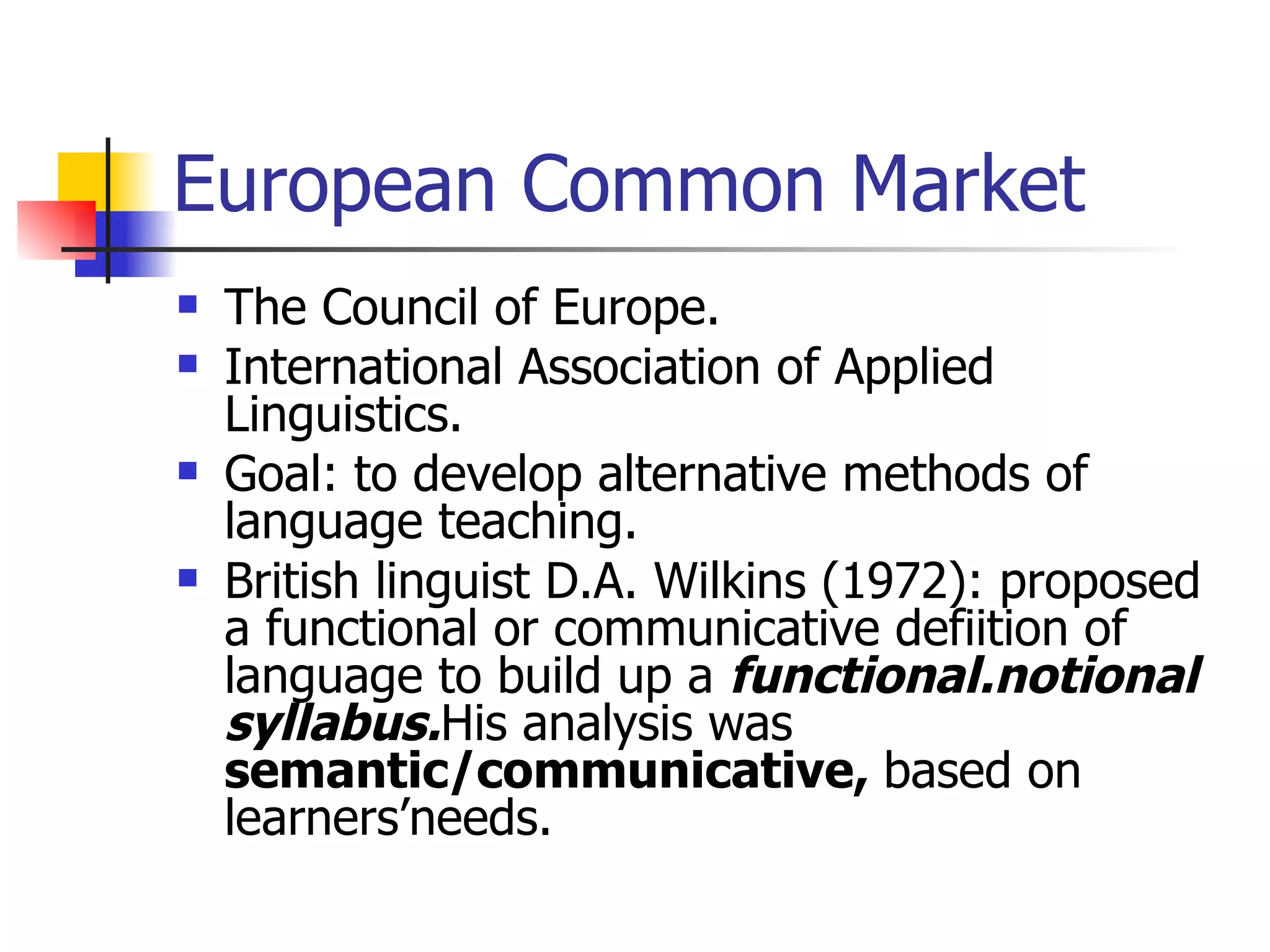 European Common Market The Council of Europe. International Association of Applied Linguistics. Goal: to develop alternative methods of language teaching. British linguist D.A. Wilkins (1972): proposed a functional or communicative defiition of language to build up a  functional.notional syllabus. His analysis was  semantic/communicative,  based on learners’needs. 
