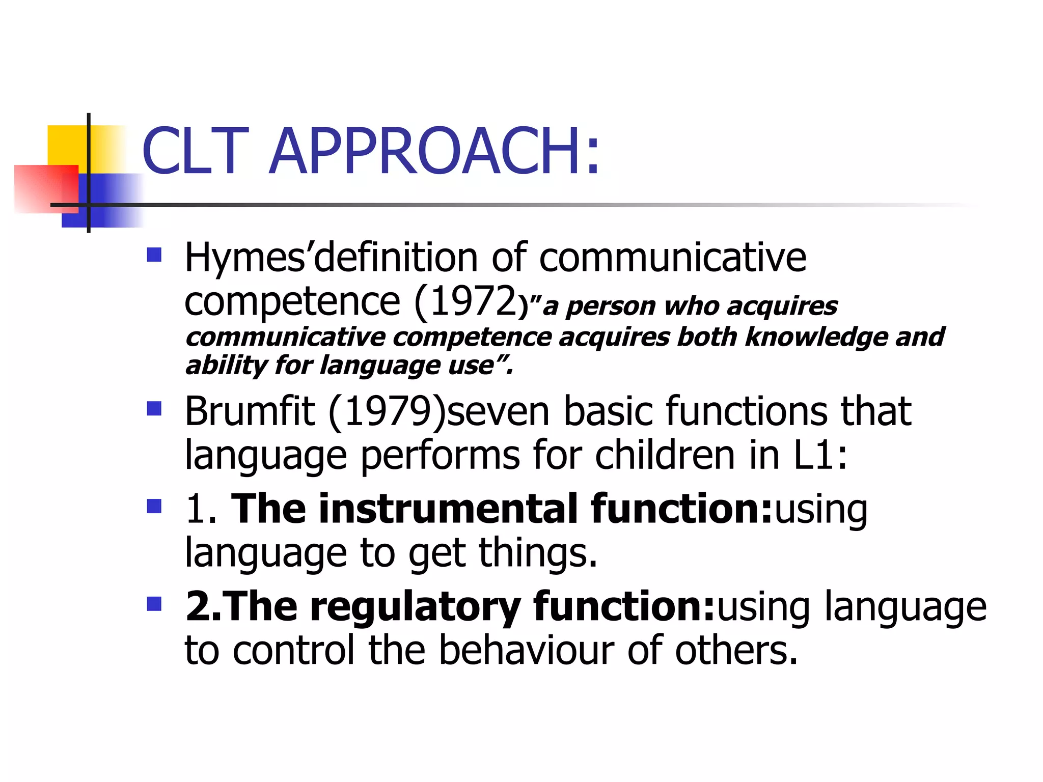 CLT APPROACH: Hymes’definition of communicative competence (1972 )” a person who acquires communicative competence acquires both knowledge and ability for language use”.  Brumfit (1979)seven basic functions that language performs for children in L1: 1.  The instrumental function: using language to get things. 2.The regulatory function: using language to control the behaviour of others. 