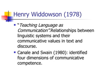 Henry Widdowson (1978) “ Teaching Language as Communication”. Relationships between linguistic systems and their communicative values in text and discourse. Canale and Swain (1980): identified four dimensions of communicative competence. 