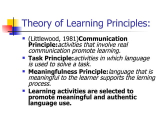 Theory of Learning Principles: (Littlewood, 1981) Communication Principle: activities that involve real communication promote learning. Task Principle: activities in which language is used to solve a task. Meaningfulness Principle: language that is meaningful to the learner supports the lerning process. Learning activities are selected to promote meaningful and authentic language use. 