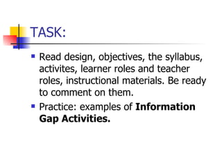 TASK: Read design, objectives, the syllabus, activites, learner roles and teacher roles, instructional materials. Be ready to comment on them. Practice: examples of  Information Gap Activities. 