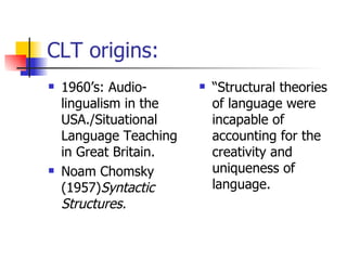 CLT origins: 1960’s: Audio-lingualism in the USA./Situational Language Teaching in Great Britain. Noam Chomsky (1957) Syntactic Structures. “ Structural theories of language were incapable of accounting for the creativity and uniqueness of language. 