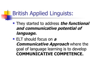 British Applied Linguists: They started to address  the functional and communicative potential of language. ELT should focus on  a   Communicative Approach  where the goal of language learning is to develop  COMMUNICATIVE COMPETENCE.   