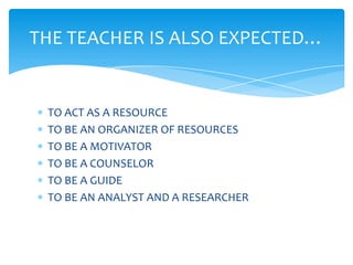 THE TEACHER IS ALSO EXPECTED…


 TO ACT AS A RESOURCE
 TO BE AN ORGANIZER OF RESOURCES
 TO BE A MOTIVATOR
 TO BE A COUNSELOR
 TO BE A GUIDE
 TO BE AN ANALYST AND A RESEARCHER
 