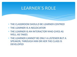 LEARNER´S ROLE


THE CLASSROOM SHOULD BE LEARNER CENTRED
THE LEARNER IS A NEGOCIATOR
THE LEARNER IS AN INTERACTOR WHO GIVES AS
WELL AS TAKES
THE LEARNER CANNOT BE ONLY A LISTENER BUT A
SPEAKER, THROUGH HIM OR HER THE CLASS IS
DEVELOPED
 