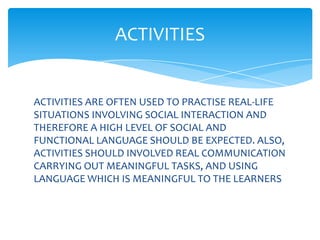 ACTIVITIES


ACTIVITIES ARE OFTEN USED TO PRACTISE REAL-LIFE
SITUATIONS INVOLVING SOCIAL INTERACTION AND
THEREFORE A HIGH LEVEL OF SOCIAL AND
FUNCTIONAL LANGUAGE SHOULD BE EXPECTED. ALSO,
ACTIVITIES SHOULD INVOLVED REAL COMMUNICATION
CARRYING OUT MEANINGFUL TASKS, AND USING
LANGUAGE WHICH IS MEANINGFUL TO THE LEARNERS
 