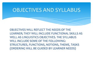 OBJECTIVES AND SYLLABUS


OBJECTIVES WILL REFLECT THE NEEDS OF THE
LEARNER; THEY WILL INCLUDE FUNCTIONAL SKILLS AS
WELL AS LINGUISTICS OBJECTIVES. THE SYLLABUS
WILL INCLUDE SOME OF THE FOLLOWING:
STRUCTURES, FUNCTIONS, NOTIONS, THEME, TASKS
(ORDERING WILL BE GUIDED BY LEARNER NEEDS)
 