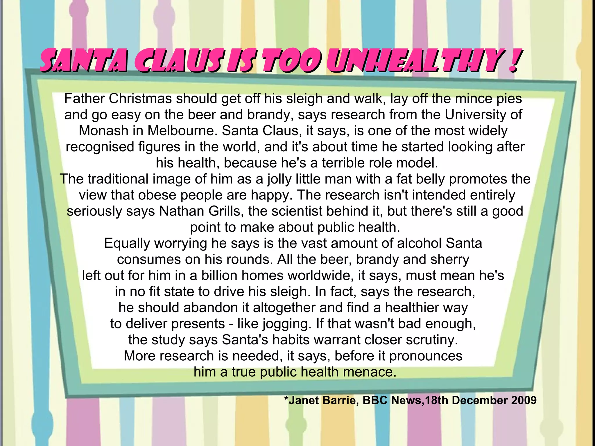 Father Christmas should get off his sleigh and walk, lay off the mince pies  and go easy on the beer and brandy, says research from the University of  Monash in Melbourne. Santa Claus, it says, is one of the most widely  recognised figures in the world, and it's about time he started looking after his health, because he's a terrible role model. The traditional image of him as a jolly little man with a fat belly promotes the view that obese people are happy. The research isn't intended entirely seriously says Nathan Grills, the scientist behind it, but there's still a good  point to make about public health. Equally worrying he says is the vast amount of alcohol Santa  consumes on his rounds. All the beer, brandy and sherry  left out for him in a billion homes worldwide, it says, must mean he's  in no fit state to drive his sleigh. In fact, says the research, he should abandon it altogether and find a healthier way  to deliver presents - like jogging. If that wasn't bad enough,  the study says Santa's habits warrant closer scrutiny.  More research is needed, it says, before it pronounces  him a true public health menace. *Janet Barrie, BBC News,18th December 2009   Santa Claus is too unhealthY ! 