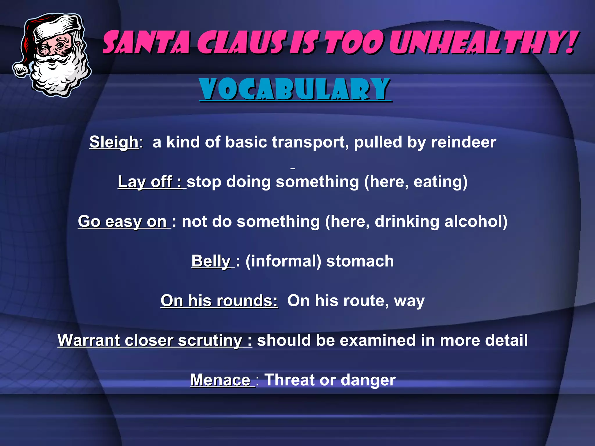 VoCaBuLaRy Santa Claus is too unhealthy! Sleigh :   a kind of basic transport, pulled by reindeer Lay off :   stop doing something (here, eating) Go easy on   : not do something (here, drinking alcohol) Belly   : (informal) stomach On his rounds:   On his route, way Warrant closer scrutiny  :  should be examined in more detail Menace  :  Threat or danger 