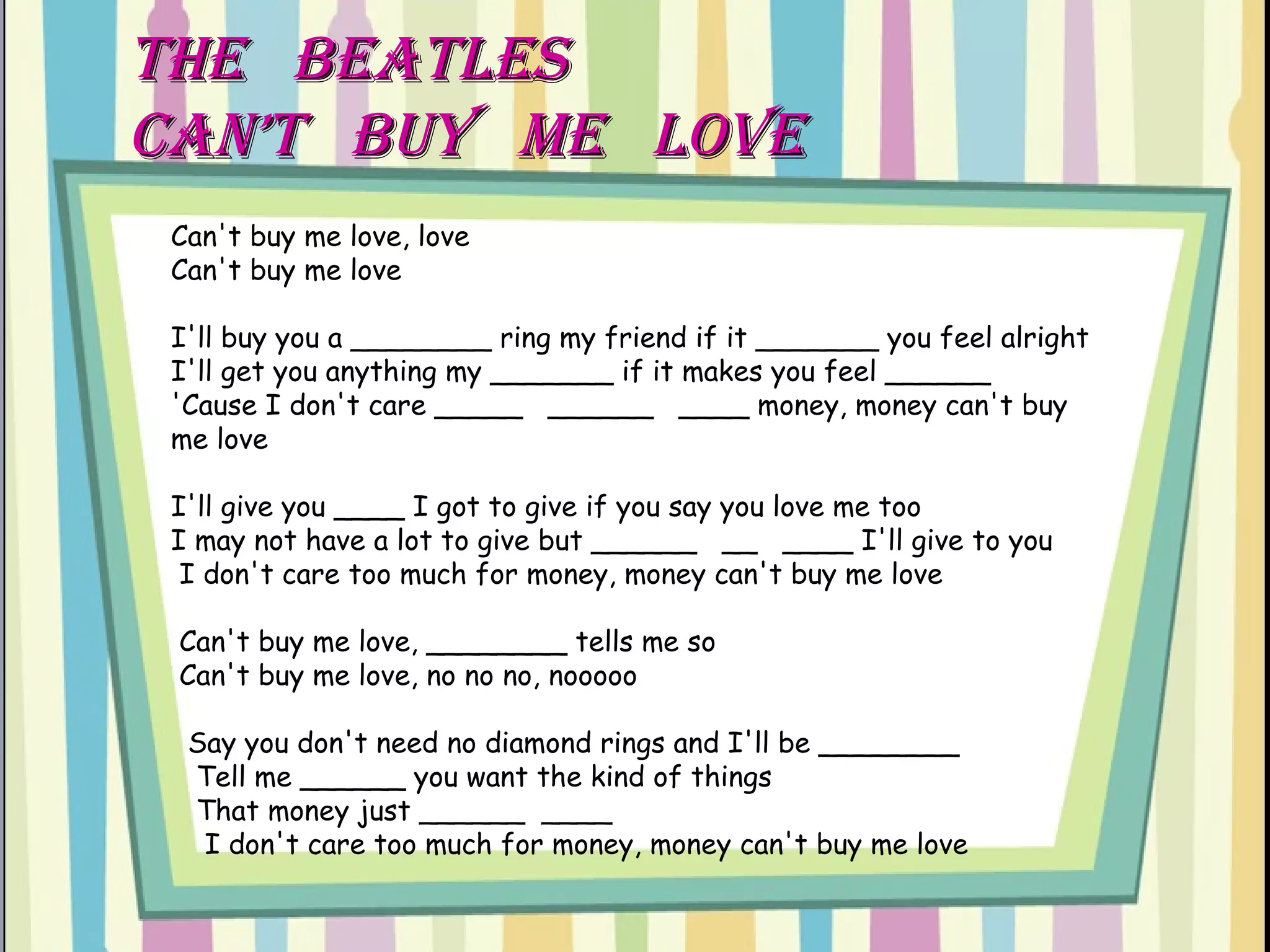 THe  BEATLES  CAN’T  BUY  ME  LOVE Can't buy me love, love  Can't buy me love  I'll buy you a ________ ring my friend if it _______ you feel alright  I'll get you anything my _______ if it makes you feel ______  'Cause I don't care _____  ______  ____ money, money can't buy me love  I'll give you ____ I got to give if you say you love me too  I may not have a lot to give but ______  __  ____ I'll give to you   I don't care too much for money, money can't buy me love   Can't buy me love, ________ tells me so   Can't buy me love, no no no, nooooo    Say you don't need no diamond rings and I'll be ________   Tell me ______ you want the kind of things  That money just ______  ____   I don't care too much for money, money can't buy me love 