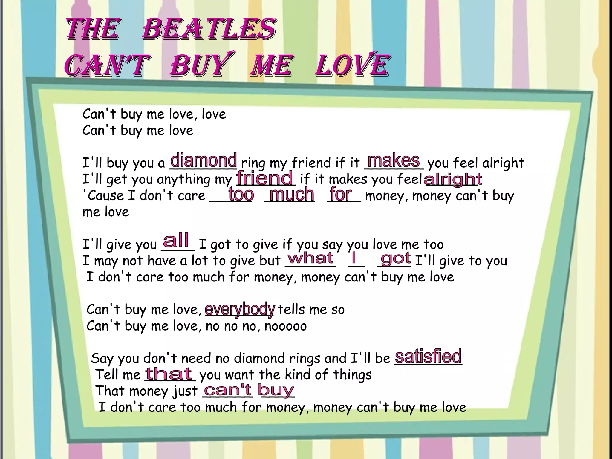 THe  BEATLES  CAN’T  BUY  ME  LOVE Can't buy me love, love  Can't buy me love  I'll buy you a ________ ring my friend if it _______ you feel alright  I'll get you anything my _______ if it makes you feel ______  'Cause I don't care _____  ______  ____ money, money can't buy me love  I'll give you ____ I got to give if you say you love me too  I may not have a lot to give but ______  __  ____ I'll give to you   I don't care too much for money, money can't buy me love   Can't buy me love, ________ tells me so   Can't buy me love, no no no, nooooo    Say you don't need no diamond rings and I'll be ________   Tell me ______ you want the kind of things  That money just ______  ____   I don't care too much for money, money can't buy me love diamond makes friend alright everybody too  much  for all what  I  got satisfied that can't buy 