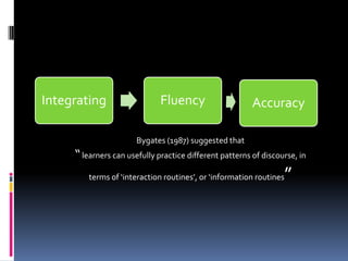 Integrating                   Fluency                    Accuracy

                       Bygates (1987) suggested that
     “ learners can usefully practice different patterns of discourse, in
         terms of ‘interaction routines’, or ‘information routines   ”
 