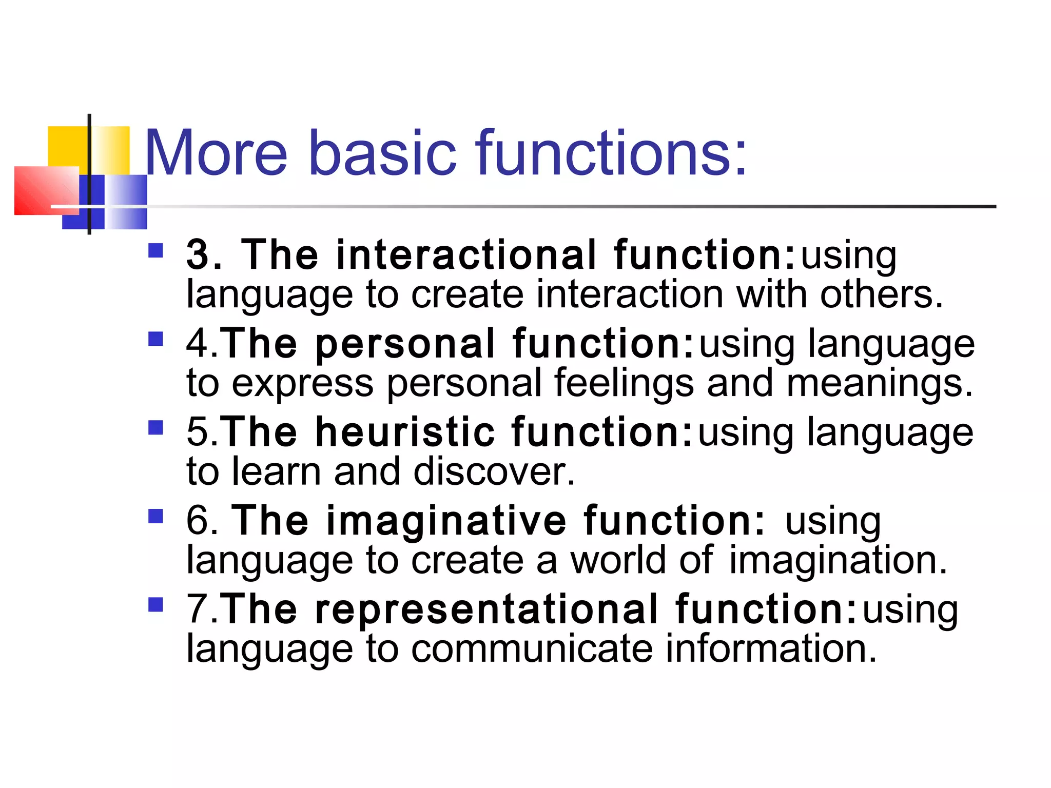 More basic functions:
   3. The interactional function: using
    language to create interaction with others.
   4.The personal function: using language
    to express personal feelings and meanings.
   5.The heuristic function: using language
    to learn and discover.
   6. The imaginative function: using
    language to create a world of imagination.
   7.The representational function: using
    language to communicate information.
 