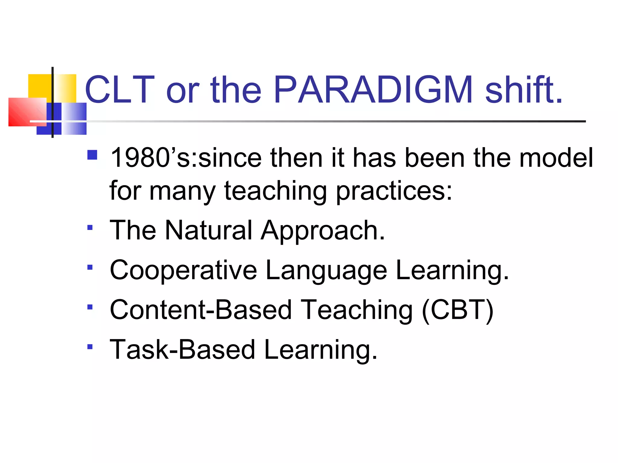 CLT or the PARADIGM shift.
   1980’s:since then it has been the model
    for many teaching practices:
   The Natural Approach.
   Cooperative Language Learning.
   Content-Based Teaching (CBT)
   Task-Based Learning.
 