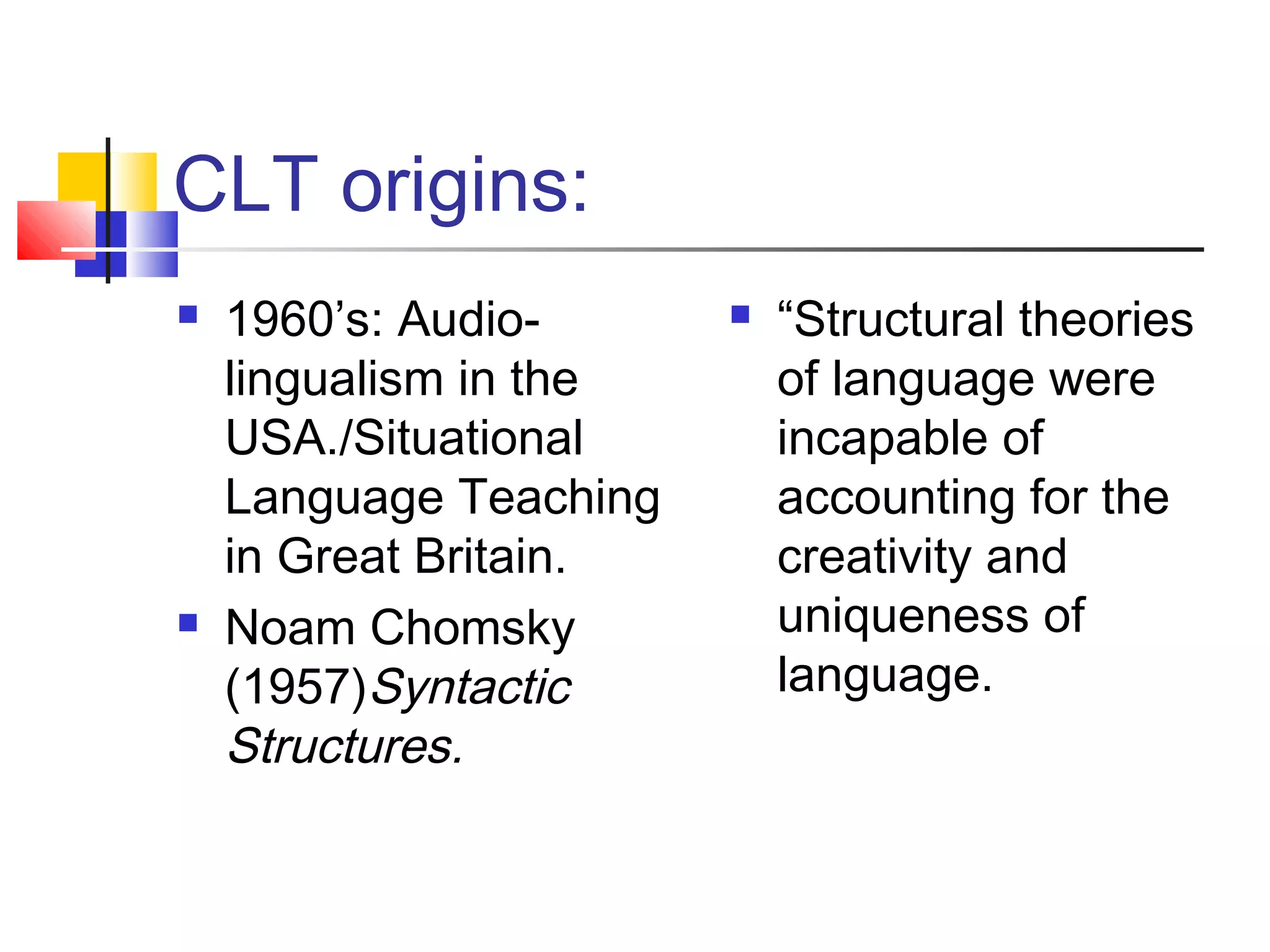 CLT origins:
   1960’s: Audio-         “Structural theories
    lingualism in the       of language were
    USA./Situational        incapable of
    Language Teaching       accounting for the
    in Great Britain.       creativity and
   Noam Chomsky            uniqueness of
    (1957)Syntactic         language.
    Structures.
 