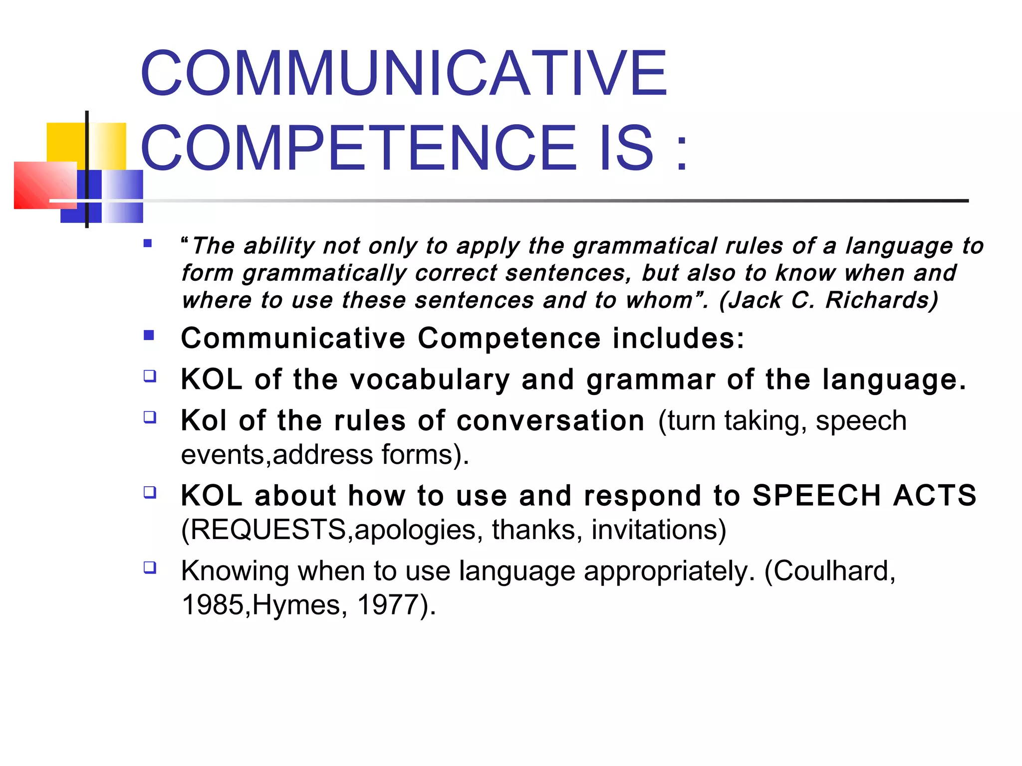 COMMUNICATIVE
COMPETENCE IS :
   “ The ability not only to apply the grammatical rules of a language to
    form grammatically correct sentences, but also to know when and
    where to use these sentences and to whom”. (Jack C. Richards)
   Communicative Competence includes:
   KOL of the vocabulary and grammar of the language.
   Kol of the rules of conversation (turn taking, speech
    events,address forms).
   KOL about how to use and respond to SPEECH ACTS
    (REQUESTS,apologies, thanks, invitations)
   Knowing when to use language appropriately. (Coulhard,
    1985,Hymes, 1977).
 