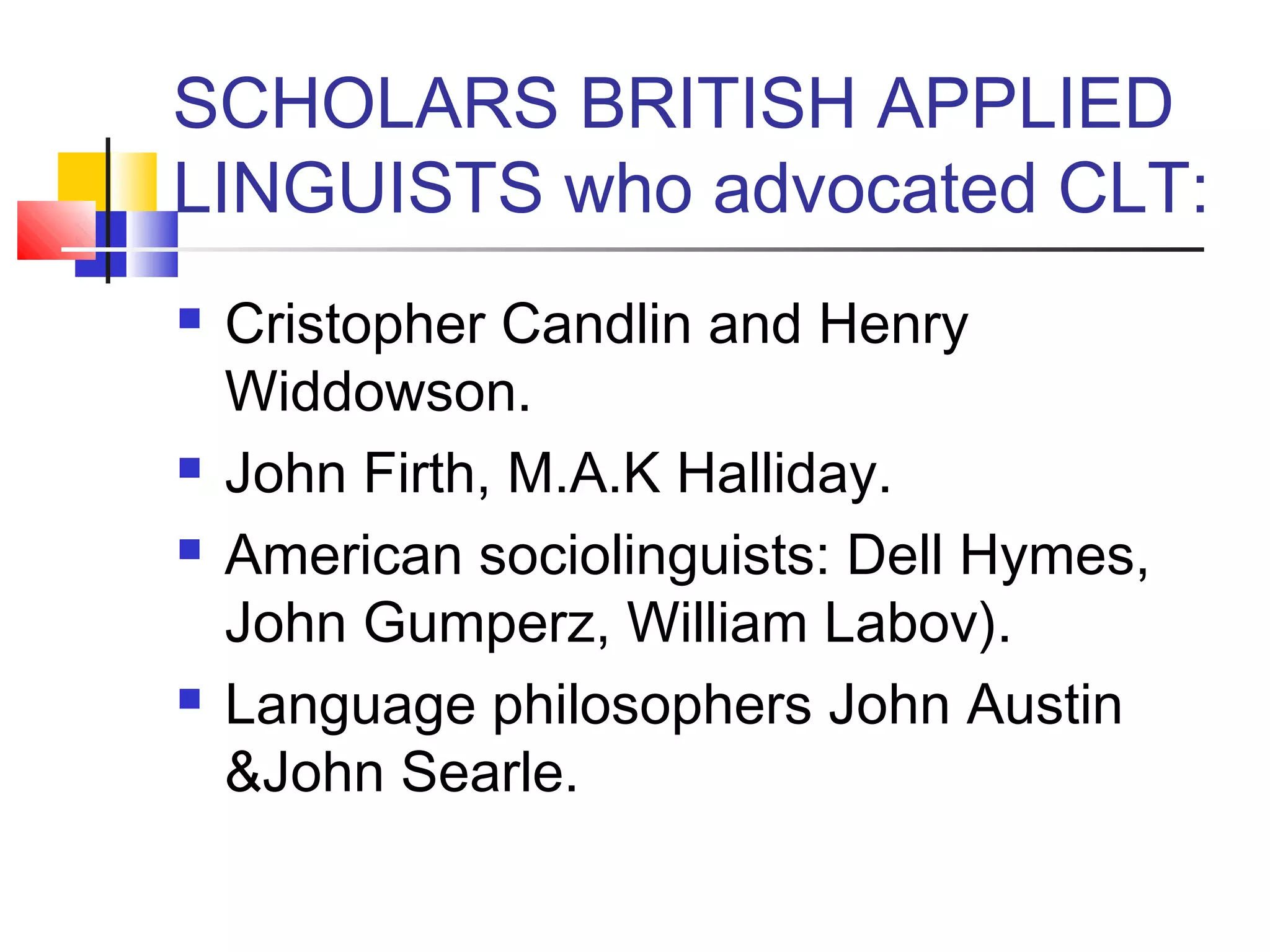 SCHOLARS BRITISH APPLIED
LINGUISTS who advocated CLT:
   Cristopher Candlin and Henry
    Widdowson.
   John Firth, M.A.K Halliday.
   American sociolinguists: Dell Hymes,
    John Gumperz, William Labov).
   Language philosophers John Austin
    &John Searle.
 