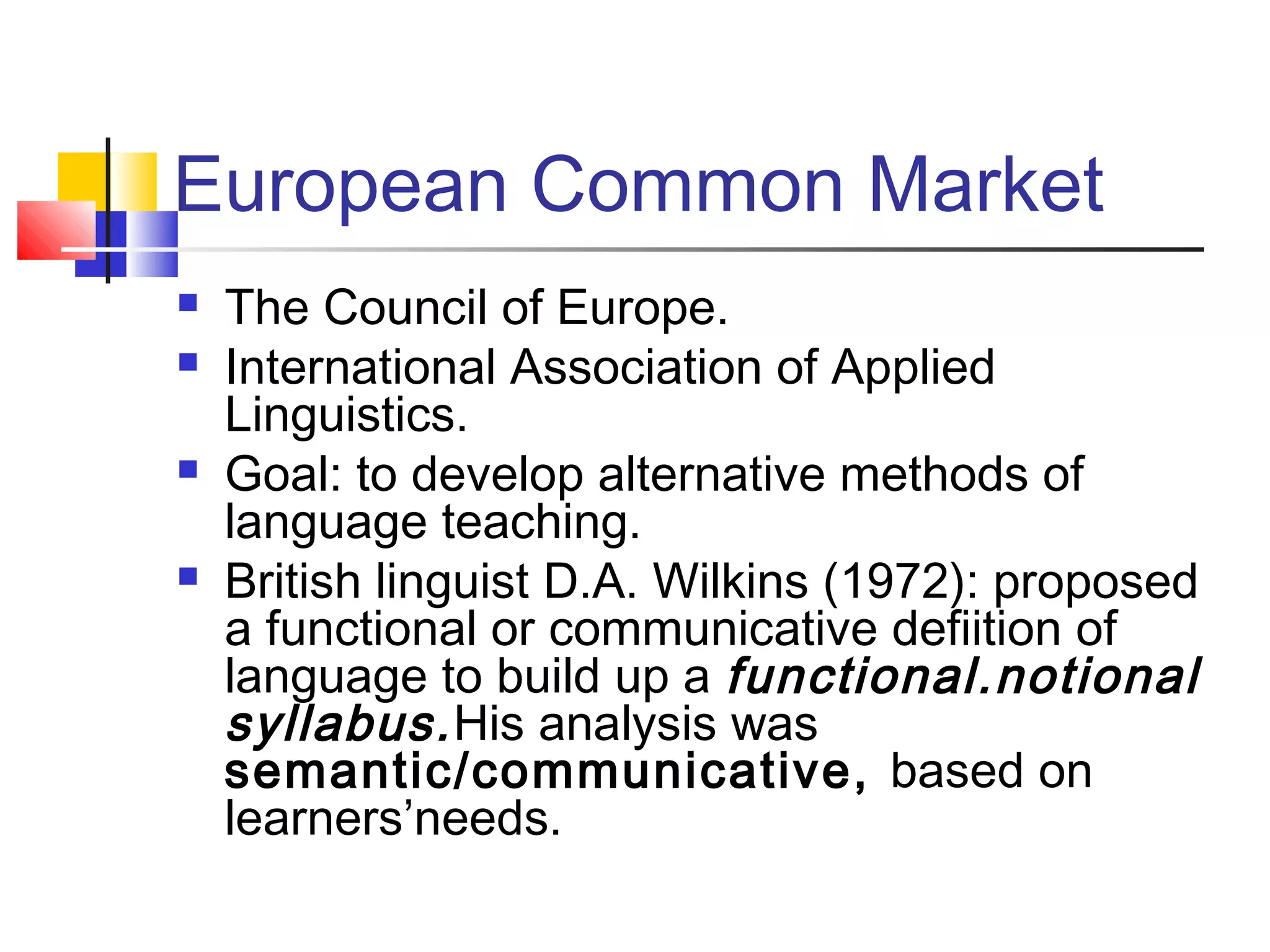 European Common Market
   The Council of Europe.
   International Association of Applied
    Linguistics.
   Goal: to develop alternative methods of
    language teaching.
   British linguist D.A. Wilkins (1972): proposed
    a functional or communicative defiition of
    language to build up a functional.notional
    syllabus. His analysis was
    semantic/communicative, based on
    learners’needs.
 