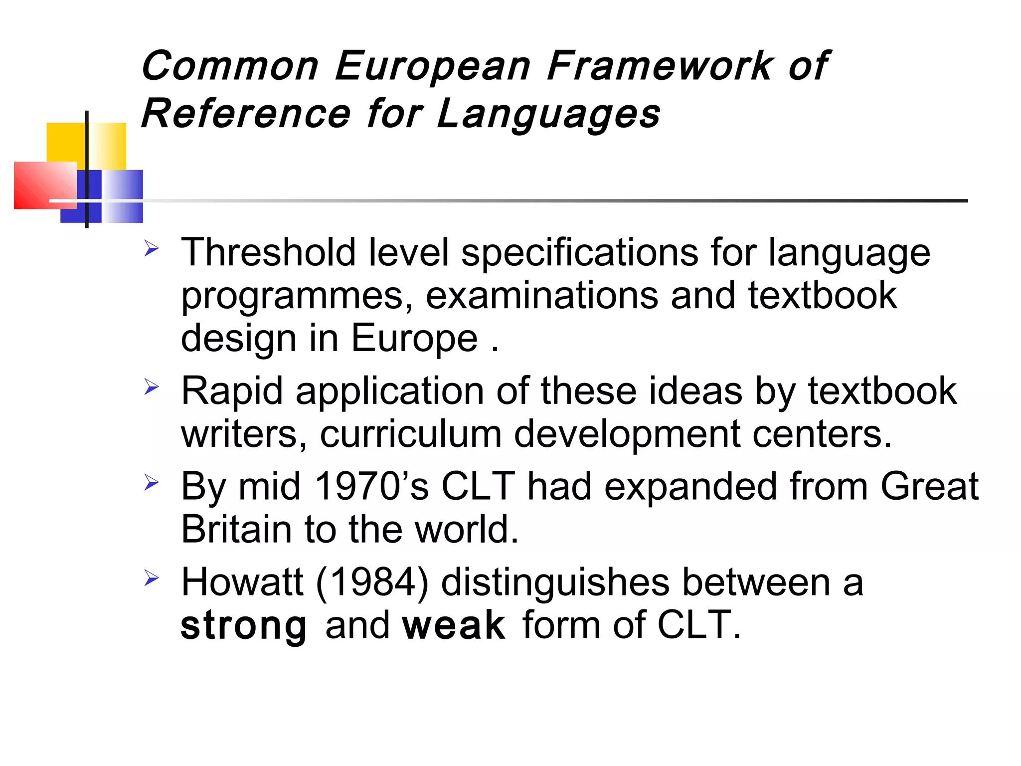 Common European Framework of
Reference for Languages


   Threshold level specifications for language
    programmes, examinations and textbook
    design in Europe .
   Rapid application of these ideas by textbook
    writers, curriculum development centers.
   By mid 1970’s CLT had expanded from Great
    Britain to the world.
   Howatt (1984) distinguishes between a
    strong and weak form of CLT.
 