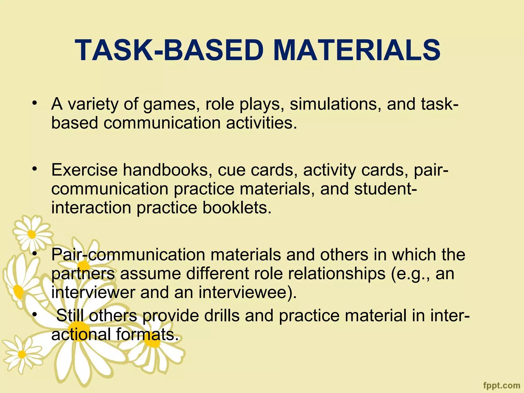 TASK-BASED MATERIALS
• A variety of games, role plays, simulations, and task-
  based communication activities.

• Exercise handbooks, cue cards, activity cards, pair-
  communication practice materials, and student-
  interaction practice booklets.

• Pair-communication materials and others in which the
  partners assume different role relationships (e.g., an
  interviewer and an interviewee).
• Still others provide drills and practice material in inter-
  actional formats.
 